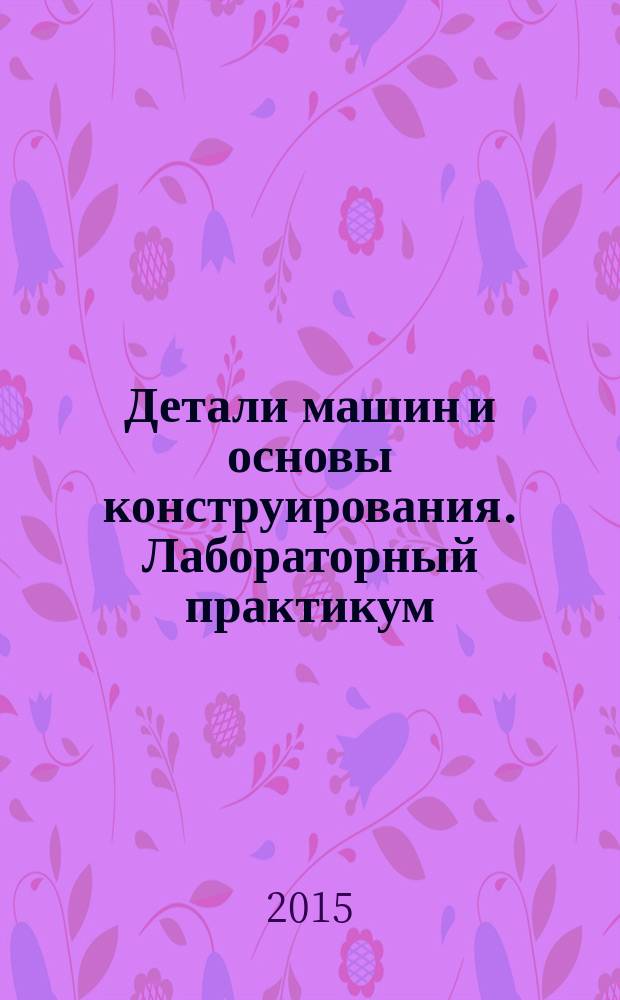 Детали машин и основы конструирования. Лабораторный практикум : учебное пособие для студентов высших учебных заведений, обучающихся по направлению "Агроинженерия"