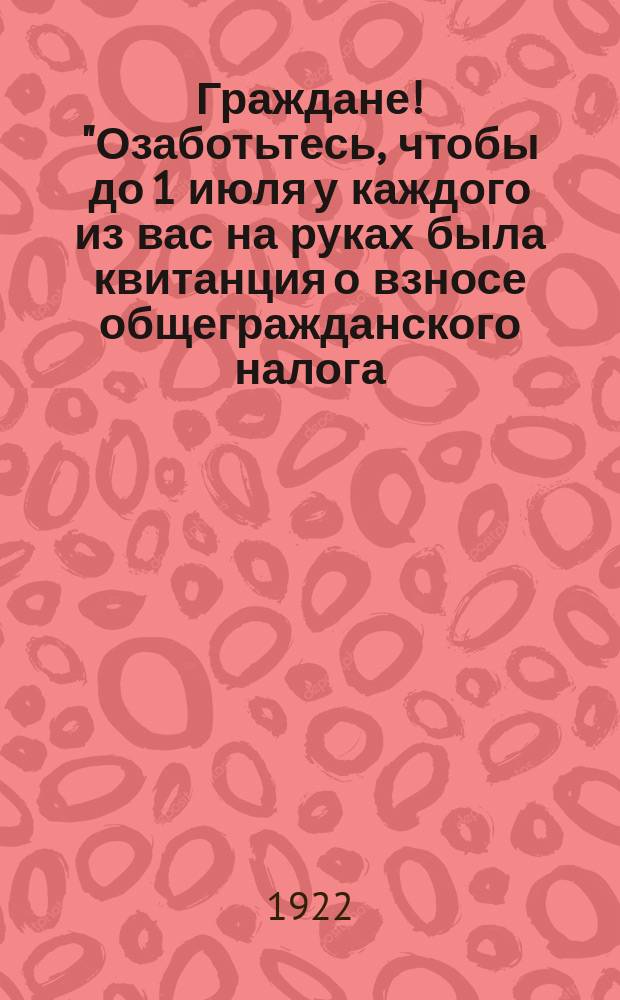 Граждане! "Озаботьтесь, чтобы до 1 июля у каждого из вас на руках была квитанция о взносе общегражданского налога ..." : листовка