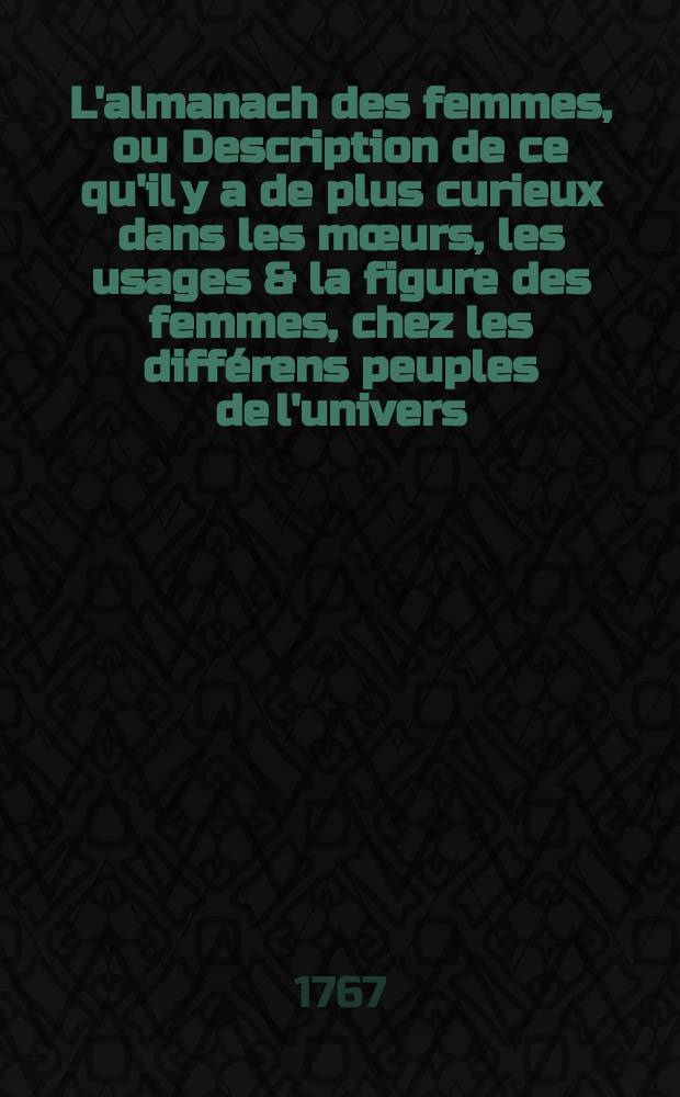 L'almanach des femmes, ou Description de ce qu'il y a de plus curieux dans les mœurs, les usages & la figure des femmes, chez les différens peuples de l'univers; suivie d'un recueil de secrets pour maintenir la beauté des dames dans toute sa fraîcheur, & où l'on trouve tout l'art de la toilette