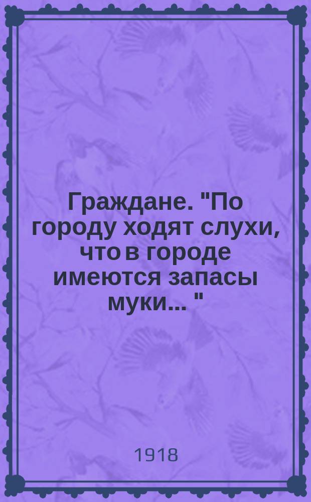 Граждане. "По городу ходят слухи, что в городе имеются запасы муки ..." : листовка