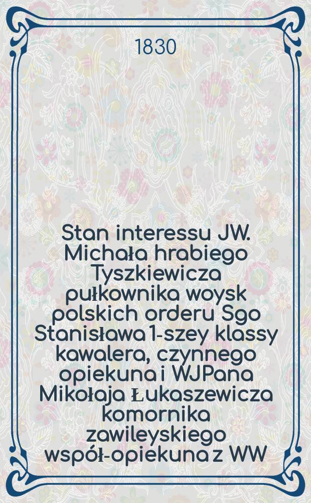 Stan interessu JW. Michała hrabiego Tyszkiewicza pułkownika woysk polskich orderu Sgo Stanisława 1-szey klassy kawalera, czynnego opiekuna i WJPana Mikołaja Łukaszewicza komornika zawileyskiego wsp&oacute;ł-opiekuna z WW. J&oacute;zefem Bolesławskim, sędzią granicz. pttu trockiego wsp&oacute;ł-opiekuna, niesłusznie i ewokacyinie tworzącym proces, Ignacym Wołkiem, Ignacym Zambrzyckim ... = Состояние заинтересованности JW. Михала из графов Тышкевичей, полковника Войска Польского, кавалера ордена С-го Станислава 1-го класса, активного опекуна и Миколая Лукашевича, со-защитника с WW. Юзефом Болеславским, пограничным судьей.... ведущим процесс, Ignacy Wołkiem, Ignacy Zambrzycki ...