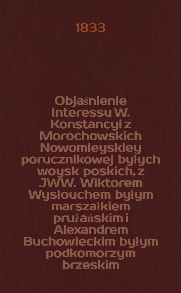 Objaśnienie interessu W. Konstancyi z Morochowskich Nowomieyskiey porucznikowej byłych woysk poskich, z JWW. Wiktorem Wysłouchem byłym marszałkiem prużańskim i Alexandrem Buchowieckim byłym podkomorzym brzeskim = Объяснение интересов В. Констанцыи с Мороховских Новомьескей porucznikowej бывших войск польский, с JWW. Виктором Выслоухем бывшим маршалом prużańskim и Александром Буховецким бывшим podkomorzym брестской области