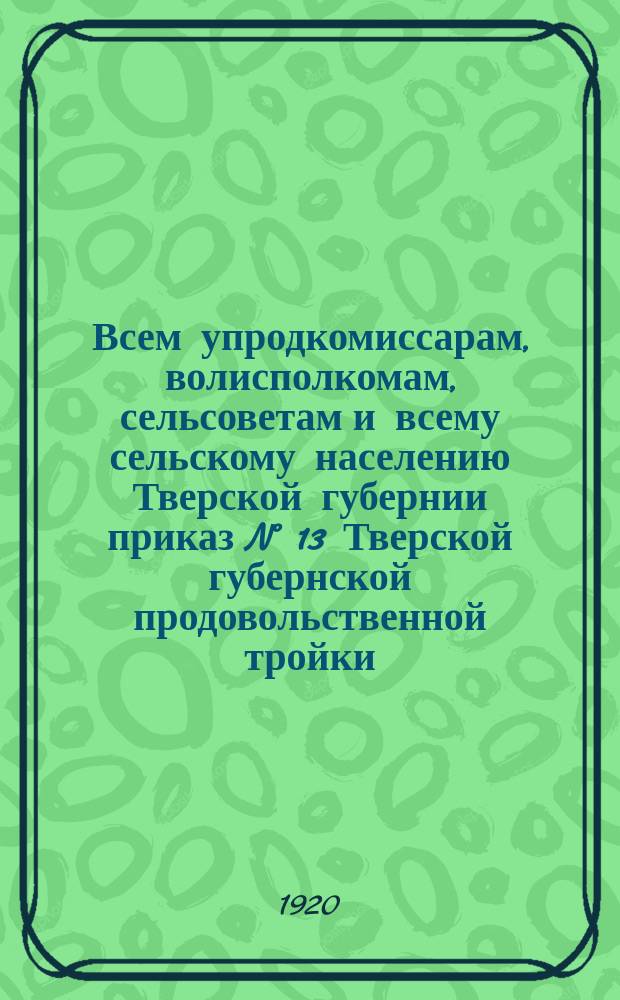 Всем упродкомиссарам, волисполкомам, сельсоветам и всему сельскому населению Тверской губернии приказ N° 13 Тверской губернской продовольственной тройки: г. Тверь, 18-го нояб. 1920 г. : о заготовке с.-х. сырья : листовка