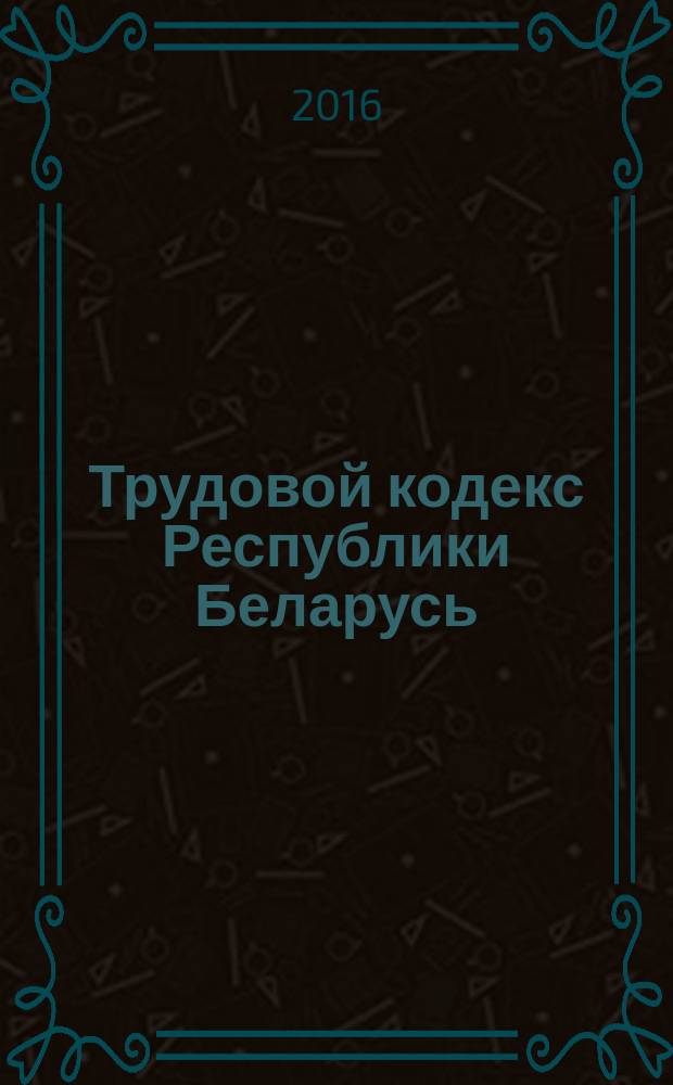 Трудовой кодекс Республики Беларусь : принят Палатой представителей 8 июня 1999 года : одобрен Советом Республики 30 июня 1999 года : с изменениями и дополнениями по состоянию на 14 сентября 2016 года