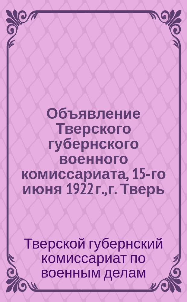 Объявление Тверского губернского военного комиссариата, 15-го июня 1922 г., г. Тверь: [О проведении "Недели добровольной явки дезертиров" с 25 июня по 1 июля 1922 г. : листовка