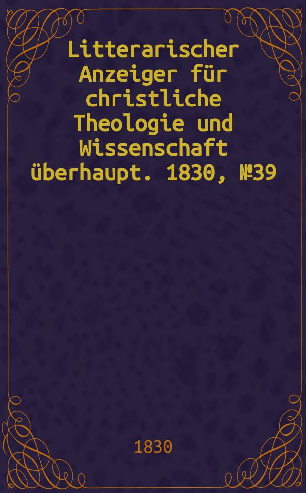Litterarischer Anzeiger f&uuml;r christliche Theologie und Wissenschaft &uuml;berhaupt. 1830, № 39