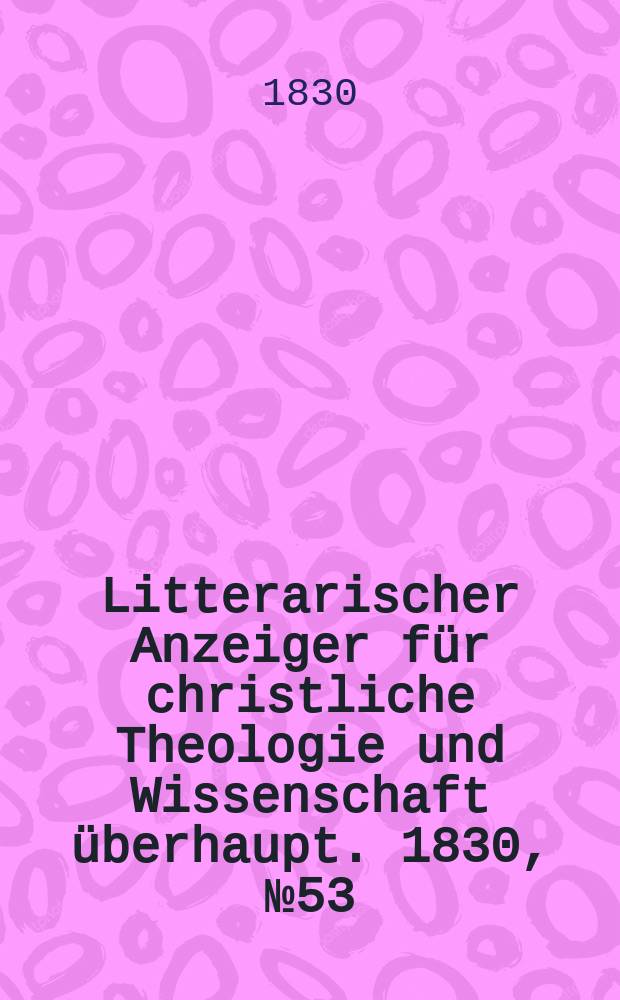 Litterarischer Anzeiger f&uuml;r christliche Theologie und Wissenschaft &uuml;berhaupt. 1830, № 53