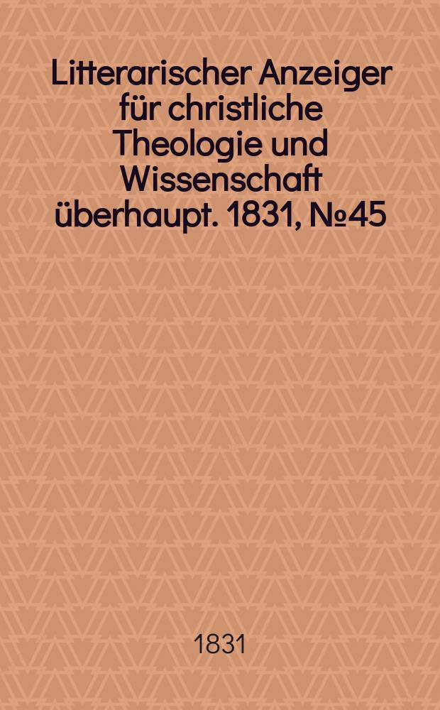 Litterarischer Anzeiger f&uuml;r christliche Theologie und Wissenschaft &uuml;berhaupt. 1831, № 45