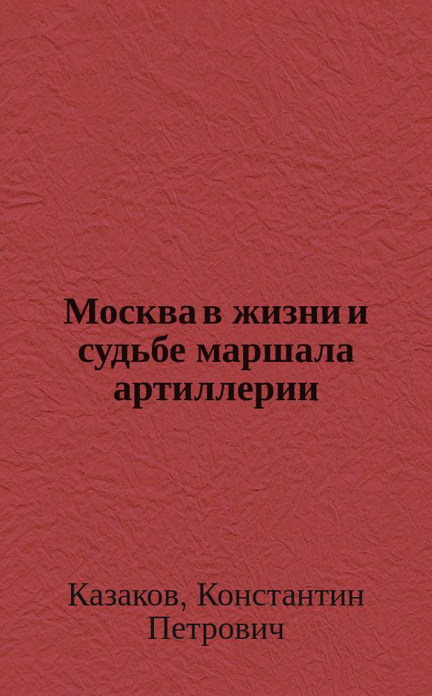 Москва в жизни и судьбе маршала артиллерии : воспоминания, исторические очерки, документы
