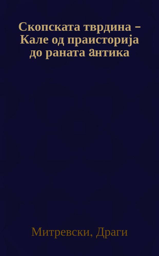 Скопската тврдина - Кале од праисторија до раната aнтика = Skopje fortress - Kale from prehistory to the early ancient period = Крепость Скопье - Кале от предыстории до древнего периода
