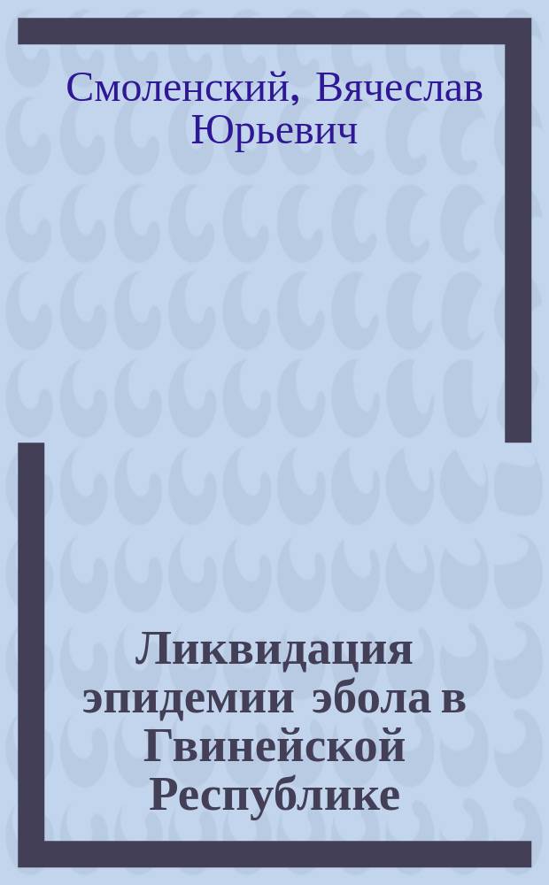 Ликвидация эпидемии эбола в Гвинейской Республике: опыт работы специализированной противоэпидемической бригады Роспотребнадзора : монография