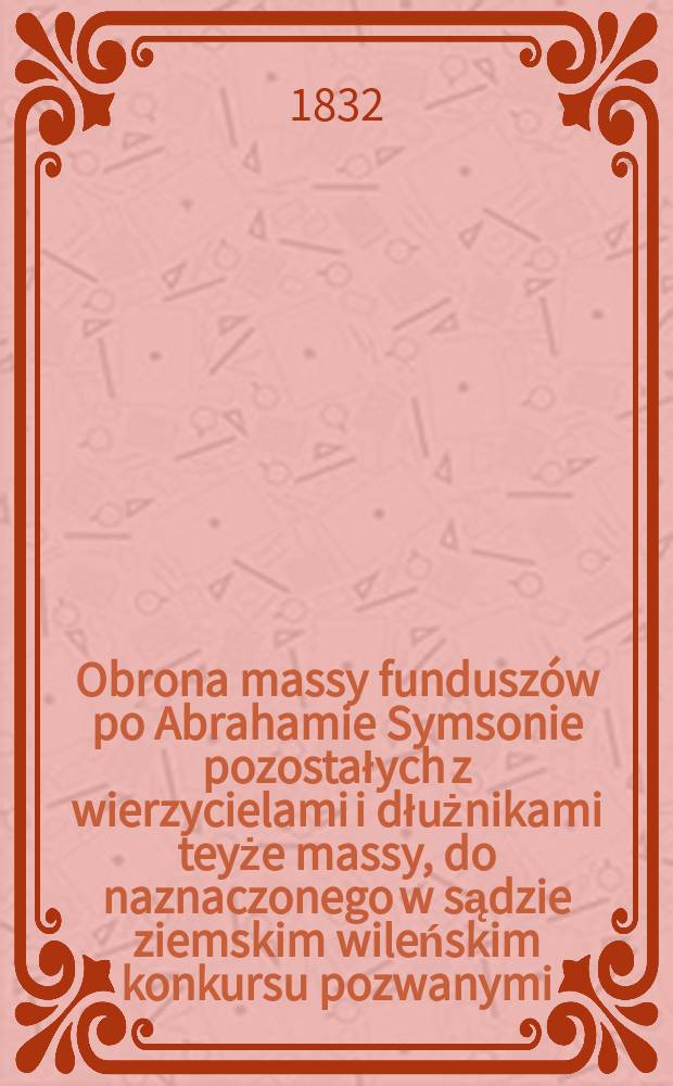 Obrona massy fundusz&oacute;w po Abrahamie Symsonie pozostałych z wierzycielami i dłużnikami teyże massy, do naznaczonego w sądzie ziemskim wileńskim konkursu pozwanymi = Защита средств после Авраама Симсона, с кредиторами и должниками того же суда, массово, подала в суд в Вильнюсе, обвиняемые