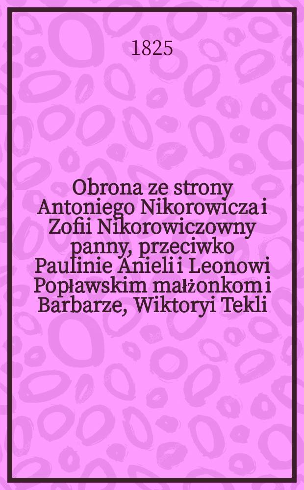 Obrona ze strony Antoniego Nikorowicza i Zofii Nikorowiczowny panny, przeciwko Paulinie Anieli i Leonowi Popławskim małżonkom i Barbarze, Wiktoryi Tekli, Anni i Antoniemu Sadowskim małzonkom w sprawie o spadek po Macieju Łyszkiewiczu przed Trybunał lubelski wyniesioney ...
