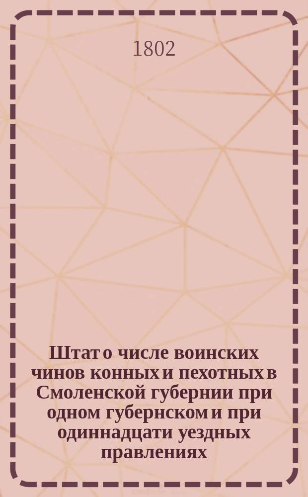 Штат о числе воинских чинов конных и пехотных в Смоленской губернии при одном губернском и при одиннадцати уездных правлениях // Указ его императорскаго величества самодержца всероссийскаго : [О рассылке высочайше утвержденных 28 июня 1802 года штатов губерний: Вятской, Новгородской, Псковской, Калужской, Курской , Киевской, Смоленской, Владимирской, Минской, Ярославской, Костромской и Тульской]