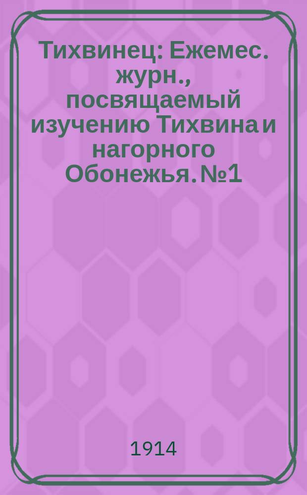 Тихвинец : Ежемес. журн., посвящаемый изучению Тихвина и нагорного Обонежья. № 1