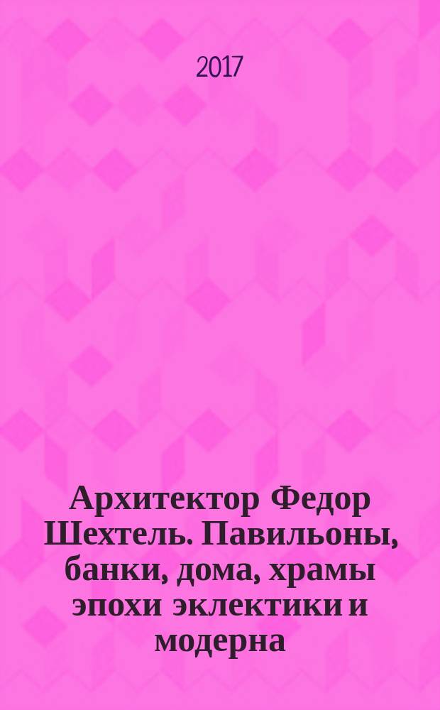Архитектор Федор Шехтель. Павильоны, банки, дома, храмы эпохи эклектики и модерна = Architect Fyodor Shekhtel. Pavillions, banks, houses, churches in the epoch of eclecticism and art nouveau