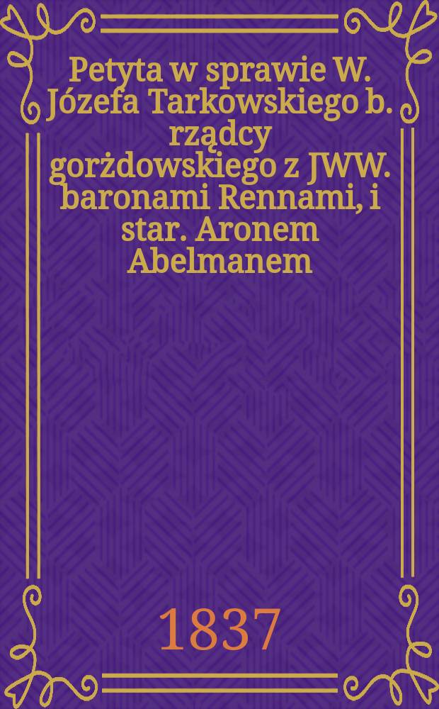 Petyta w sprawie W. J&oacute;zefa Tarkowskiego b. rządcy gorżdowskiego z JWW. baronami Rennami, i star. Aronem Abelmanem = Ходатайства в отношении У. Юзефа Тарковского, бывшего губернатора Горьдовского из JWW. Renny barons и звезда. Арон Абельман