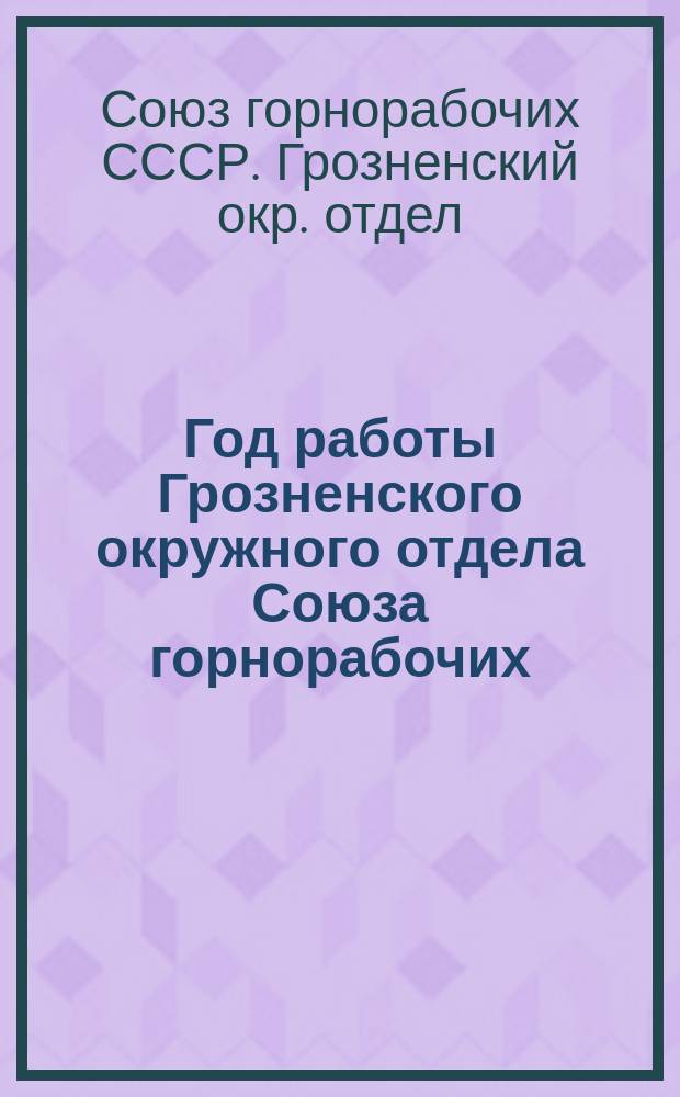 Год работы Грозненского окружного отдела Союза горнорабочих : Окт. 1924 г. - окт. 1925 г. : К XII-й Грознен. окр. конф. Союза горнорабочих