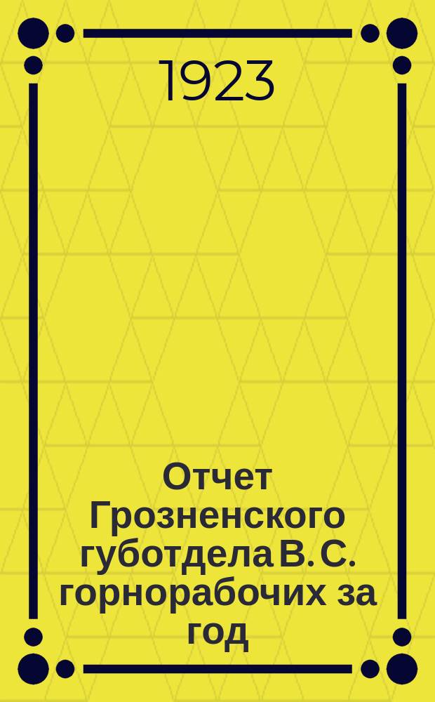 Отчет Грозненского губотдела В. С. горнорабочих за год : Нояб. 1922 г. - нояб. 1923 г. : IX Грознен. губ. конф. Союза горнорабочих
