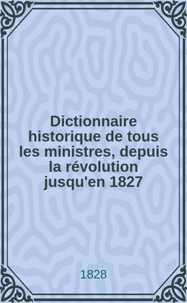 Dictionnaire historique de tous les ministres, depuis la révolution jusqu'en 1827;