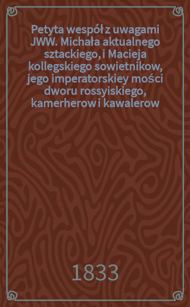 Petyta wespół z uwagami JWW. Michała aktualnego sztackiego, i Macieja kollegskiego sowietnikow, jego imperatorskiey mości dworu rossyiskiego, kamerherow i kawalerow, braci rodzonych hrabiow Wielhorskich w sprawie z JWW. WW. rozmaitego tytułu i nazwisk, do dobr kamienieckich pretensorami = Петиции вместе с комментариями JWW. Михал из нынешнего места, и Мацея колежского советника..,