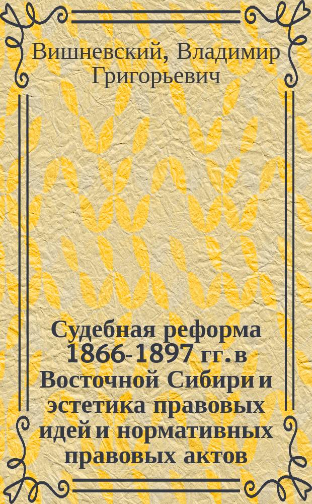 Судебная реформа 1866-1897 гг. в Восточной Сибири и эстетика правовых идей и нормативных правовых актов : монография