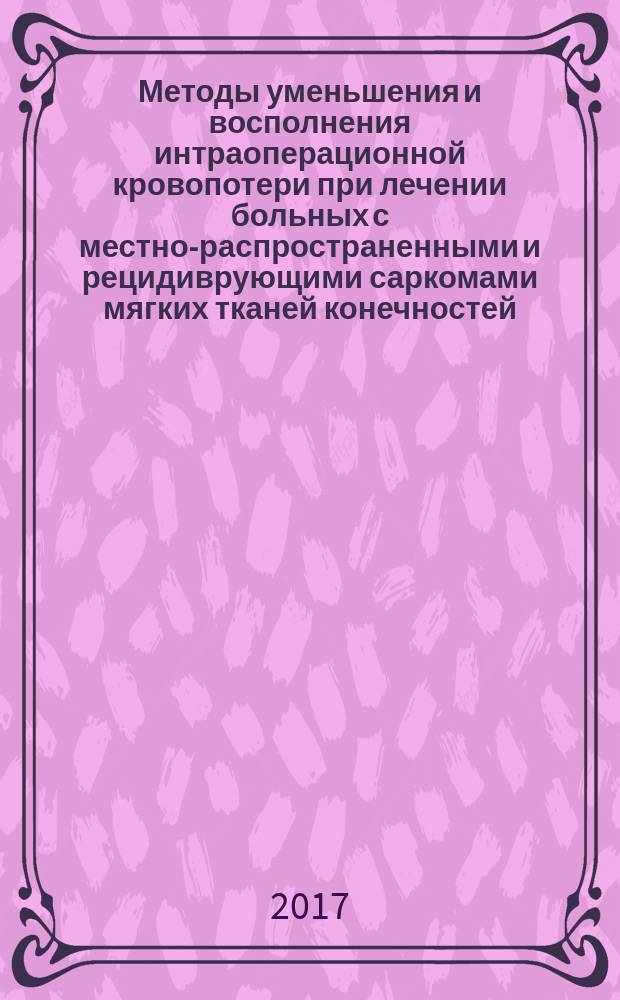 Методы уменьшения и восполнения интраоперационной кровопотери при лечении больных с местно-распространенными и рецидиврующими саркомами мягких тканей конечностей : учебно-методическое пособие : для врачей-онкологов, хирургов