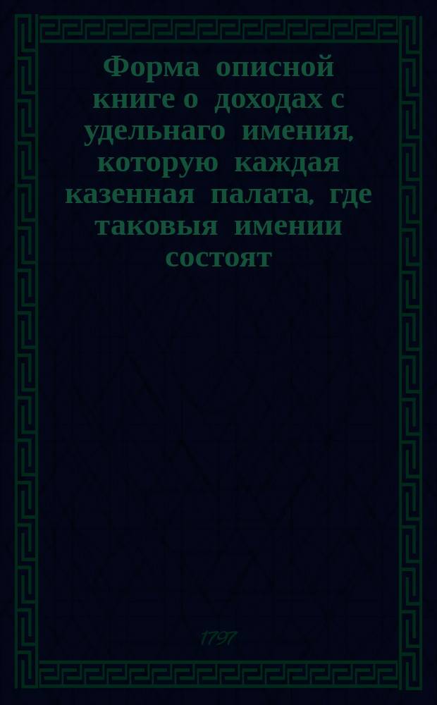 Форма описной книге о доходах с удельнаго имения, которую каждая казенная палата, где таковыя имении состоят, должна доставить в департамент, по основанию &sect; 99го высочайшаго Учреждения об императорской фамилии