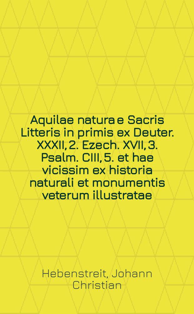 Aquilae natura e Sacris Litteris in primis ex Deuter. XXXII, 2. Ezech. XVII, 3. Psalm. CIII, 5. et hae vicissim ex historia naturali et monumentis veterum illustratae