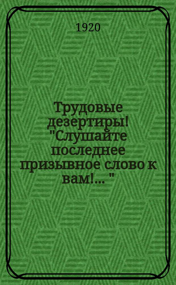 Трудовые дезертиры! "Слушайте последнее призывное слово к вам! ..." : листовка