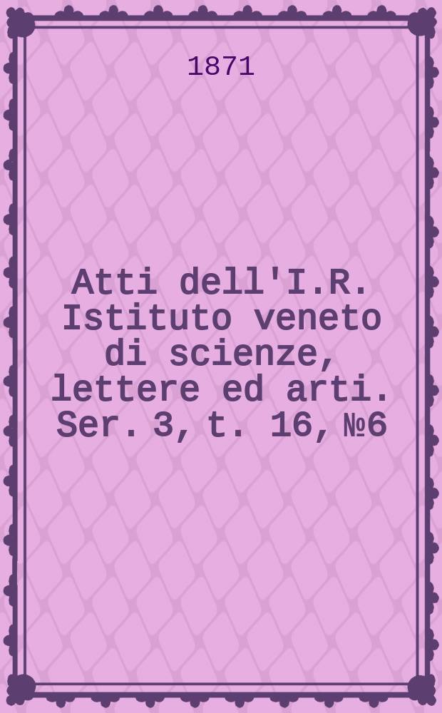 Atti dell'I.R. Istituto veneto di scienze, lettere ed arti. Ser. 3, t. 16, № 6 : 1870/1871