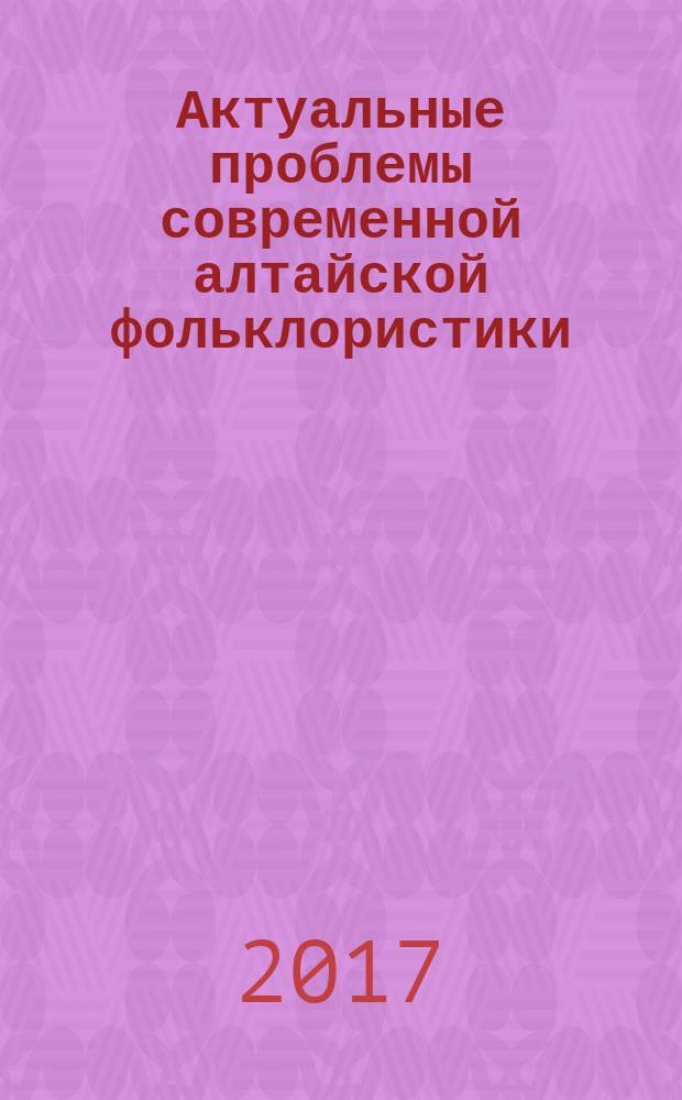 Актуальные проблемы современной алтайской фольклористики = Эмдиги алтай фольклористиканыҥ учурлу сурактары : сборник научных трудов