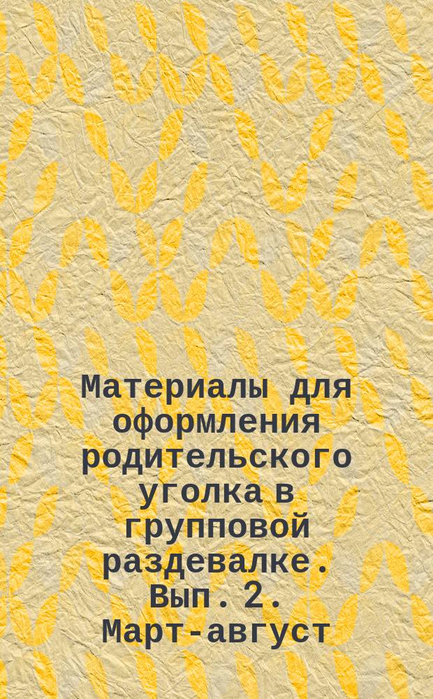 Материалы для оформления родительского уголка в групповой раздевалке. Вып. 2. Март-август : ранний возраст (с 2 до 3 лет) : 0+