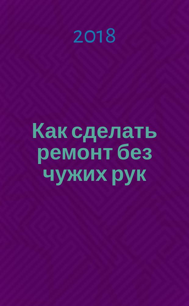 Как сделать ремонт без чужих рук : пошаговый справочник по всем видам работ : окна, стены, электрика, двери, потолок, пол : 500 простых приемов