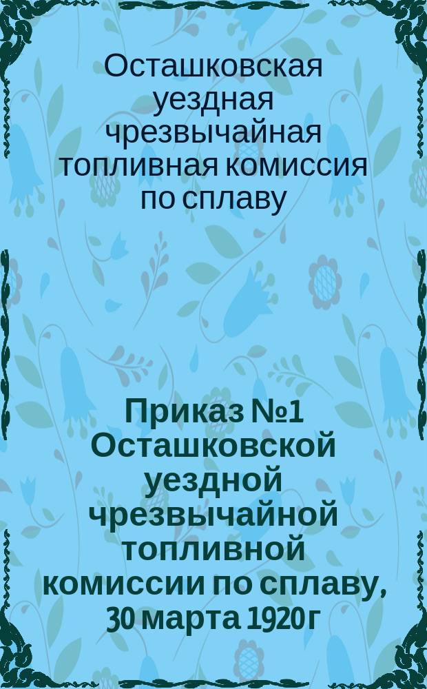 Приказ № 1 Осташковской уездной чрезвычайной топливной комиссии по сплаву, 30 марта 1920 г., г. Осташков: [О трудовой мобилизации населения для работы на сплаве лесоматериалов : листовка