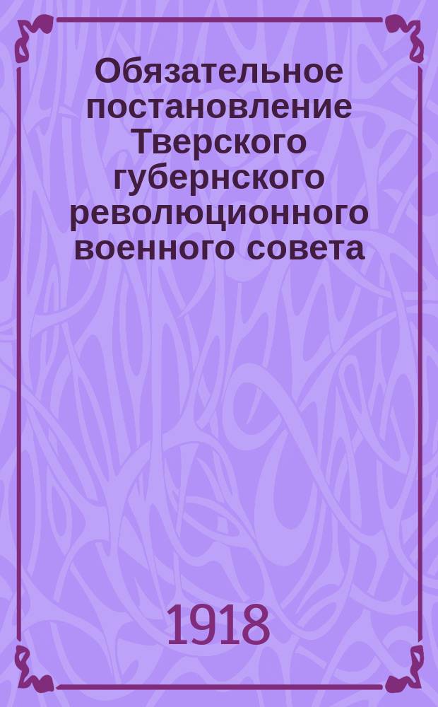 Обязательное постановление Тверского губернского революционного военного совета: г. Тверь, 27 окт. 1918 г.: [О регистрации оружия : листовка
