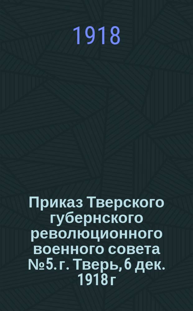 Приказ Тверского губернского революционного военного совета № 5. г. Тверь, 6 дек. 1918 г.: [О регистрации военнослужащих, прибывающих в губернию : листовка