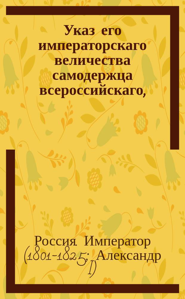 Указ его императорскаго величества самодержца всероссийскаго, : О подтверждении губернским начальствам, чтобы в действиях по управлению питейных сборов, исполняли изданные об оных в учреждении правила