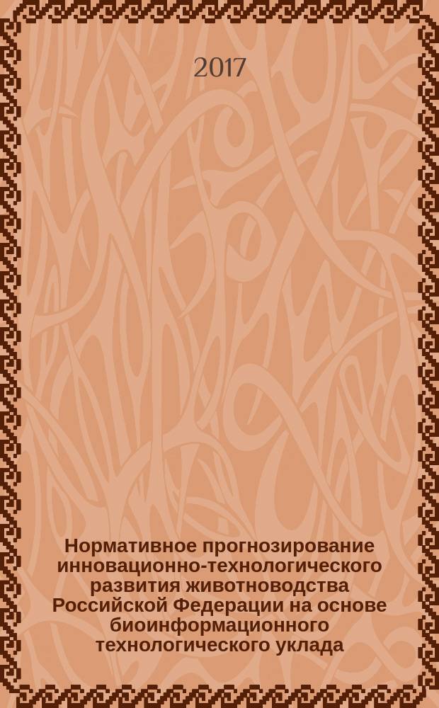 Нормативное прогнозирование инновационно-технологического развития животноводства Российской Федерации на основе биоинформационного технологического уклада: теория, методология, практика : монография