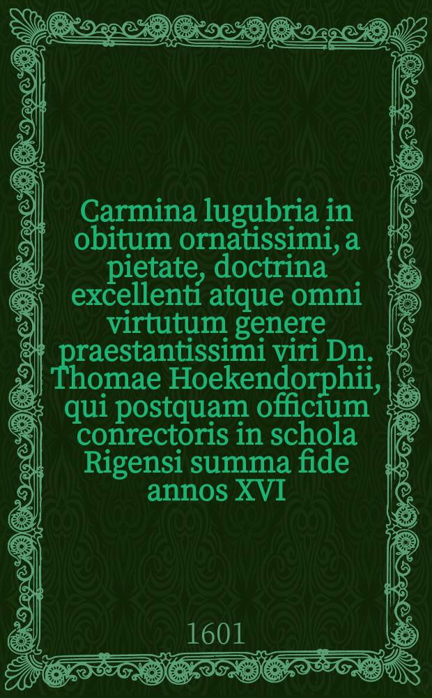Carmina lugubria in obitum ornatissimi, a pietate, doctrina excellenti atque omni virtutum genere praestantissimi viri Dn. Thomae Hoekendorphii, qui postquam officium conrectoris in schola Rigensi summa fide annos XVI. gesserat, in vera & constanti invocatione Filij Dei placide obdormivit die XXXI. Martij hora V. vespertina Anno Chr. M.D.C.I. aetatis vero suae IIL.