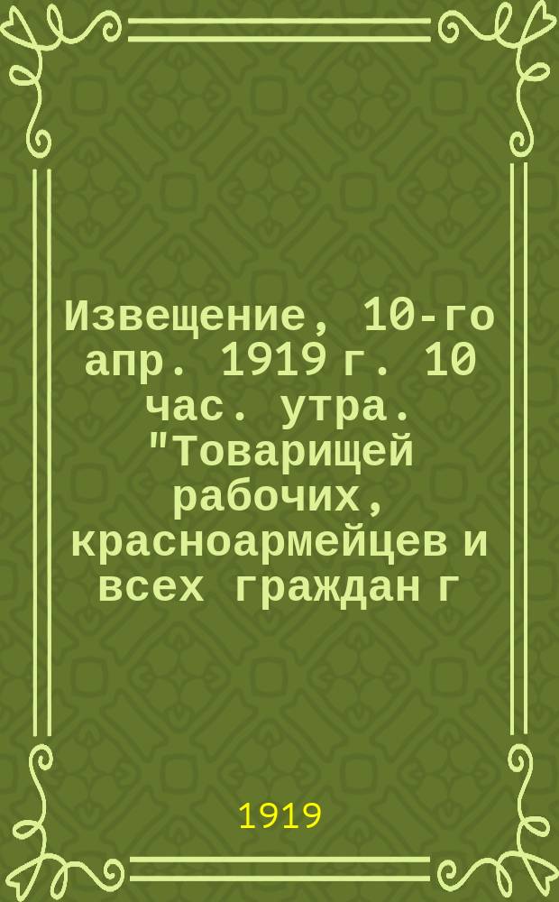 Извещение, 10-го апр. 1919 г. 10 час. утра. "Товарищей рабочих, красноармейцев и всех граждан г. Тулы и губернии извещаем ..."; Товарищи рабочие Тульских заводов и железнодорожного узла! "Октябрьская революция 1917 г. сбросила с народных плеч господство помещиков ...", 10 апр. 2 часа дня