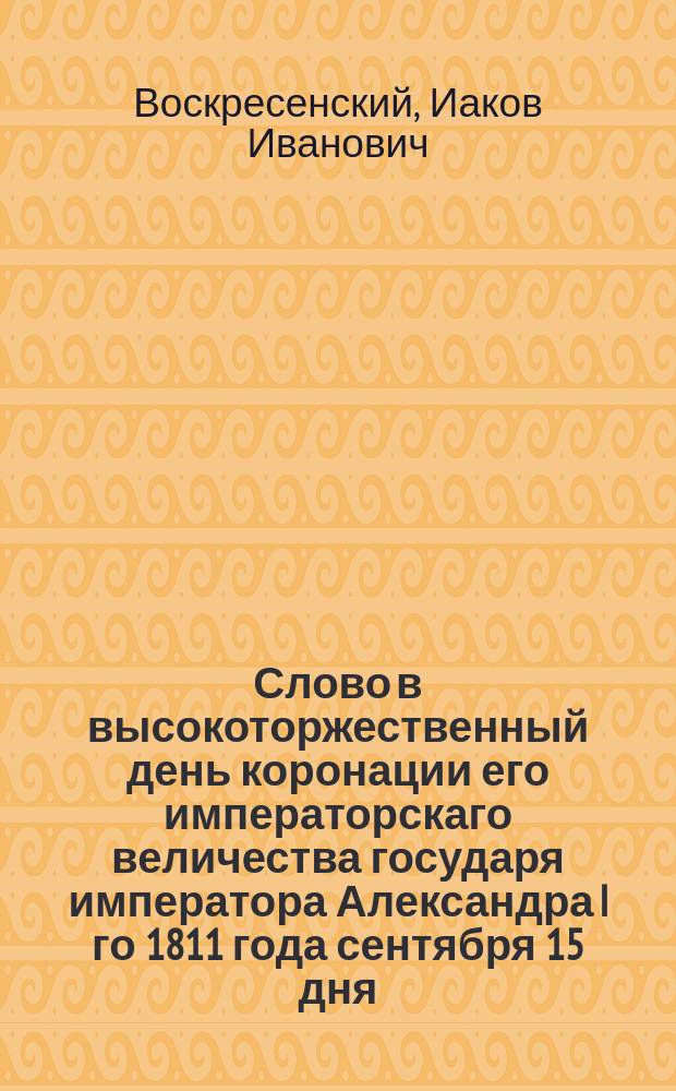 Слово в высокоторжественный день коронации его императорскаго величества государя императора Александра I го 1811 года сентября 15 дня.