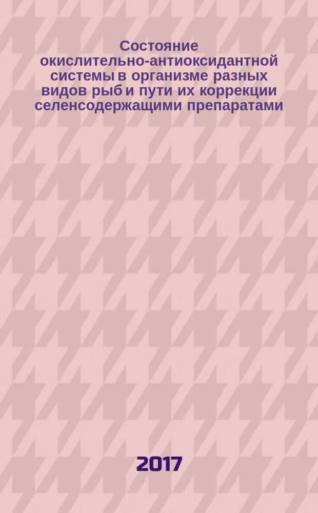 Состояние окислительно-антиоксидантной системы в организме разных видов рыб и пути их коррекции селенсодержащими препаратами : монография