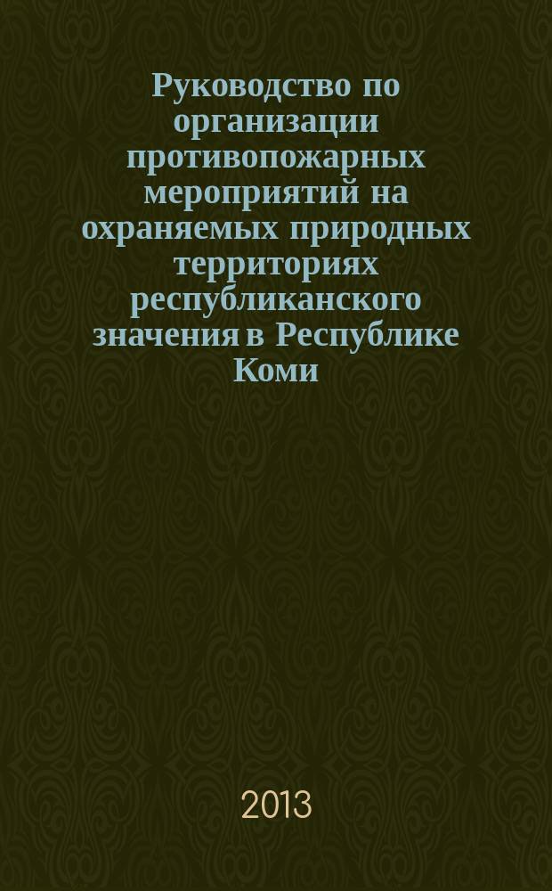 Руководство по организации противопожарных мероприятий на охраняемых природных территориях республиканского значения в Республике Коми : результаты работы по определению классификации лесов региональных ООПТ по классам пожарной опасности и разработке противопожарных мероприятий для данных территорий