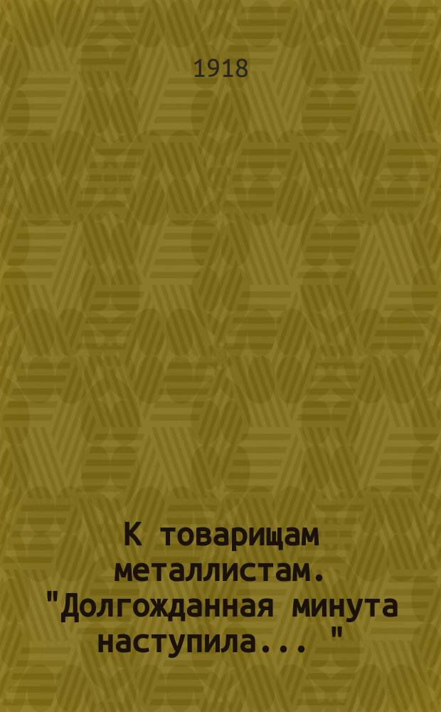К товарищам металлистам. "Долгожданная минута наступила ..." : листовка