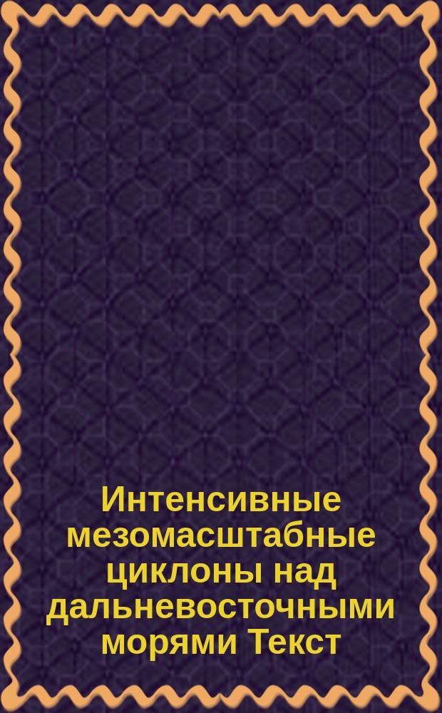 Интенсивные мезомасштабные циклоны над дальневосточными морями [Текст] : [монография]. Ч. 1 : Структура и характеристики мезомасштабных циклонов по мультисенсорным спутниковым измерениям