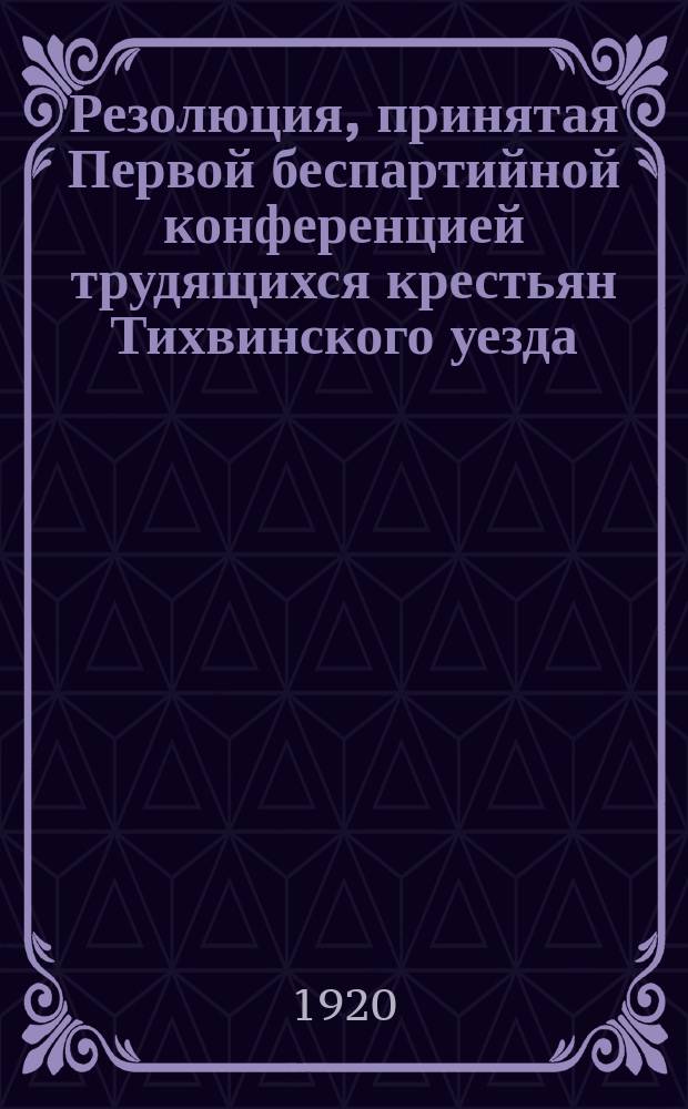 Резолюция, принятая Первой беспартийной конференцией трудящихся крестьян Тихвинского уезда, 6 июня 1920 г. По вопросу: крестьянство и Советская власть : листовка