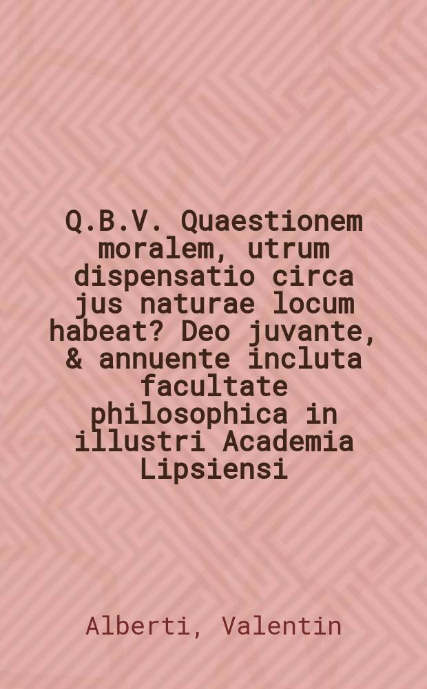 Q.B.V. Quaestionem moralem, utrum dispensatio circa jus naturae locum habeat? Deo juvante, & annuente incluta facultate philosophica in illustri Academia Lipsiensi, praeside viro maxime reverendo et excellentissimo Dn. Valentino Alberti, SS. Theol. Doctore celeberr. ejusdemque prof. publ. extraord. logic. & mataphys. ordinar. consistor. electoral. & ducal. assessore, academiae decem-viro, collegii B. Mariae Virginis & nation. Polon. senior. alumnor. electoralium ephoro, de his & aliis officiis meritissimo, Dn. patrono & praeceptore filiali observantia colendo, placidae sententiarum collationi submittit Joachimus Weickhman, Gedan. autor, in auditorio major. principp. H.C. d. XIX. Septembr. M.DC.LXXXV.