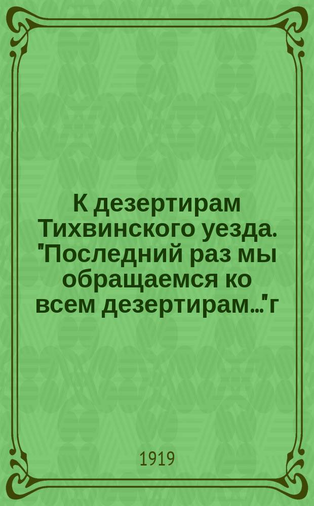 К дезертирам Тихвинского уезда. "Последний раз мы обращаемся ко всем дезертирам..." г. Тихвин, 4 июня 1919 г. : листовка