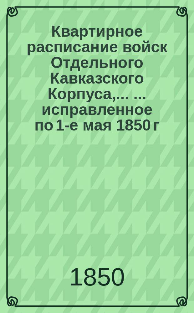 Квартирное расписание войск Отдельного Кавказского Корпуса, ... ... исправленное по 1-е мая 1850 г.